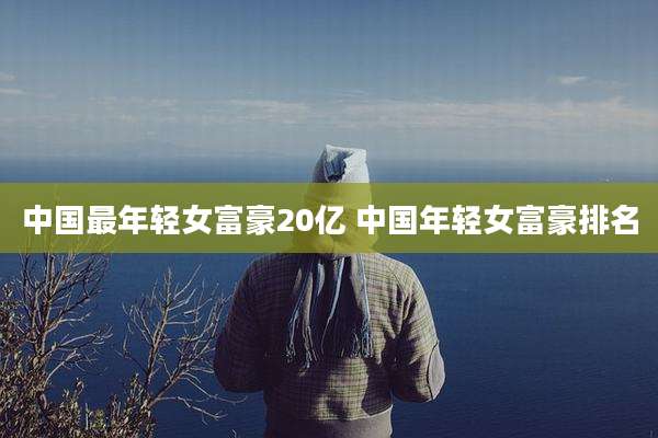 中国最年轻女富豪20亿 中国年轻女富豪排名