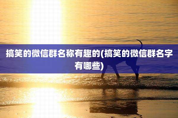 搞笑的微信群名称有趣的(搞笑的微信群名字有哪些)