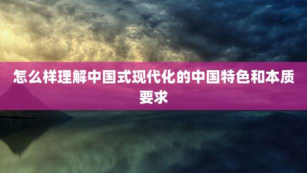 怎么样理解中国式现代化的中国特色和本质要求