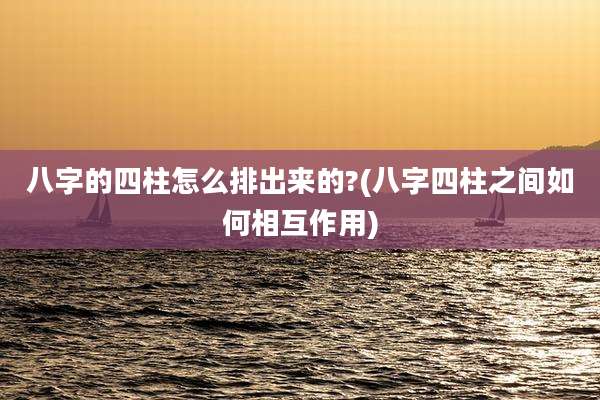 八字的四柱怎么排出来的?(八字四柱之间如何相互作用)