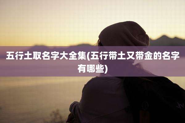 五行土取名字大全集(五行带土又带金的名字有哪些)