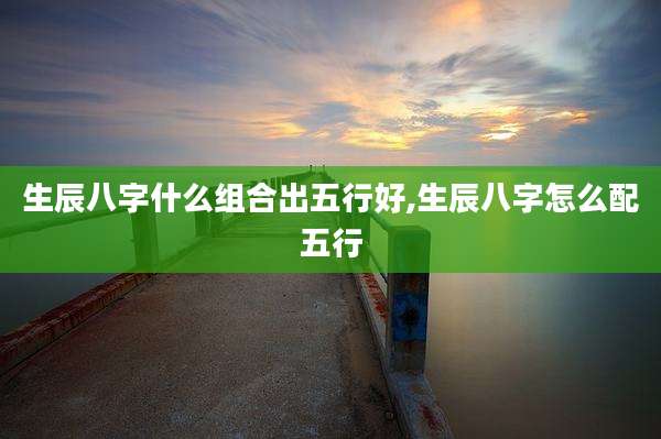 生辰八字什么组合出五行好,生辰八字怎么配五行