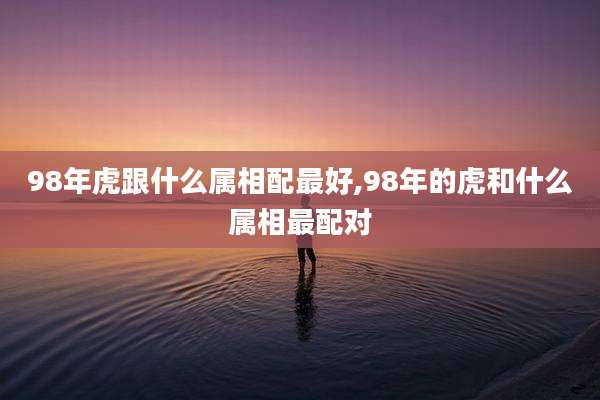98年虎跟什么属相配最好,98年的虎和什么属相最配对