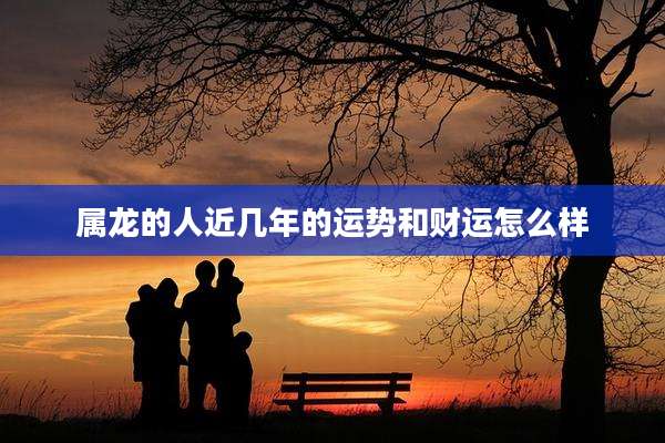 属龙的人近几年的运势和财运怎么样
