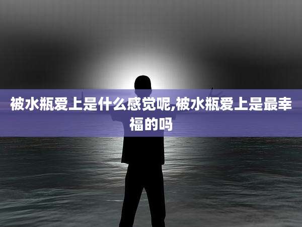 被水瓶爱上是什么感觉呢,被水瓶爱上是最幸福的吗