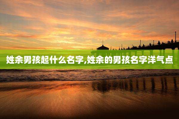 姓余男孩起什么名字,姓余的男孩名字洋气点
