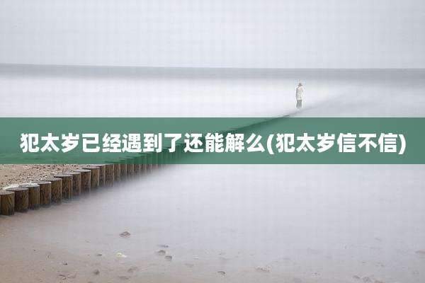 犯太岁已经遇到了还能解么(犯太岁信不信)