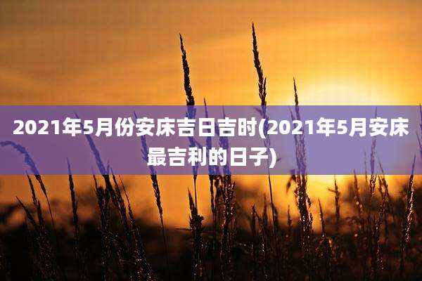 2021年5月份安床吉日吉时(2021年5月安床最吉利的日子)