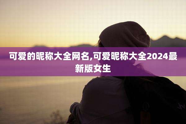 可爱的昵称大全网名,可爱昵称大全2024最新版女生