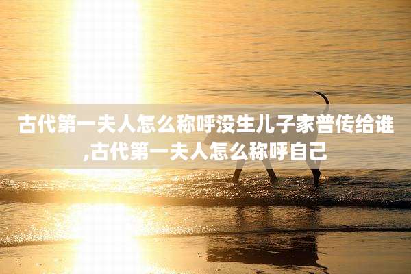 古代第一夫人怎么称呼没生儿子家普传给谁,古代第一夫人怎么称呼自己