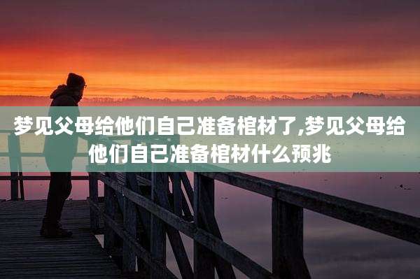 梦见父母给他们自己准备棺材了,梦见父母给他们自己准备棺材什么预兆