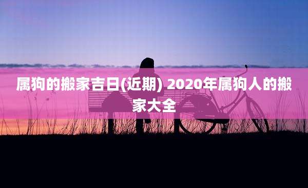 属狗的搬家吉日(近期) 2020年属狗人的搬家大全