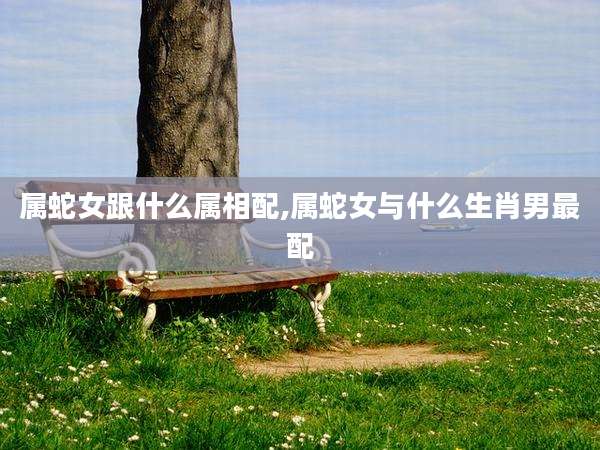 属蛇女跟什么属相配,属蛇女与什么生肖男最配