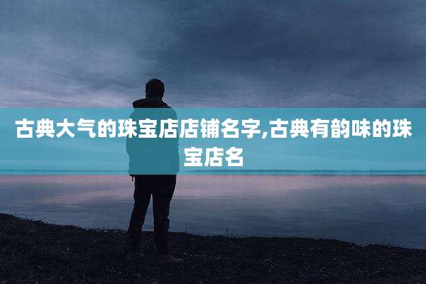 古典大气的珠宝店店铺名字,古典有韵味的珠宝店名