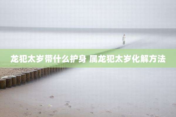 龙犯太岁带什么护身 属龙犯太岁化解方法