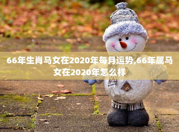66年生肖马女在2020年每月运势,66年属马女在2020年怎么样