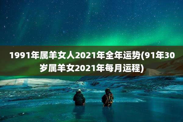 1991年属羊女人2021年全年运势(91年30岁属羊女2021年每月运程)