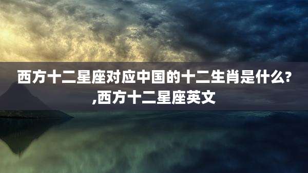 西方十二星座对应中国的十二生肖是什么?,西方十二星座英文