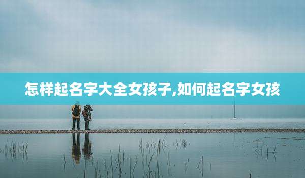 怎样起名字大全女孩子,如何起名字女孩