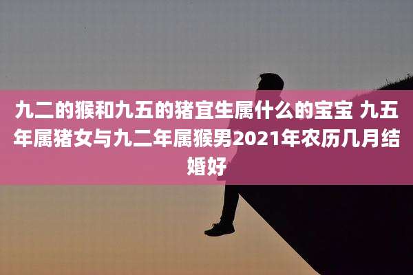 九二的猴和九五的猪宜生属什么的宝宝 九五年属猪女与九二年属猴男2021年农历几月结婚好