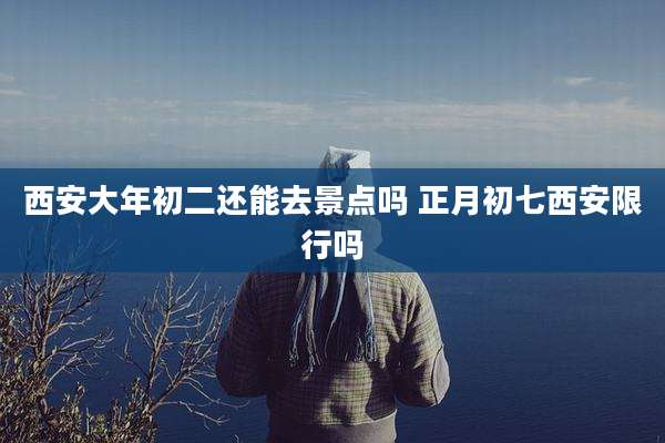 西安大年初二还能去景点吗 正月初七西安限行吗