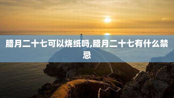 腊月二十七可以烧纸吗,腊月二十七有什么禁忌
