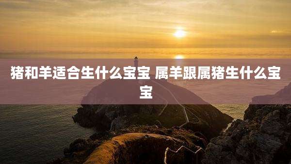 猪和羊适合生什么宝宝 属羊跟属猪生什么宝宝