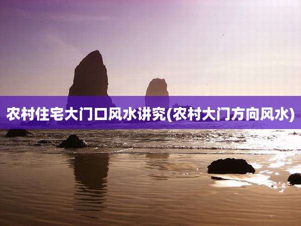 农村住宅大门口风水讲究(农村大门方向风水)