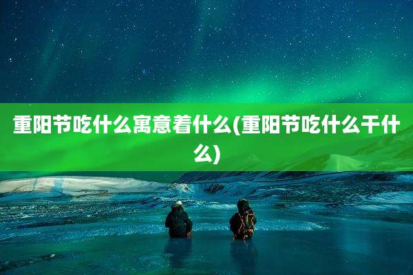 重阳节吃什么寓意着什么(重阳节吃什么干什么)