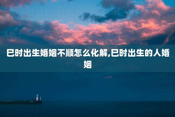 巳时出生婚姻不顺怎么化解,巳时出生的人婚姻