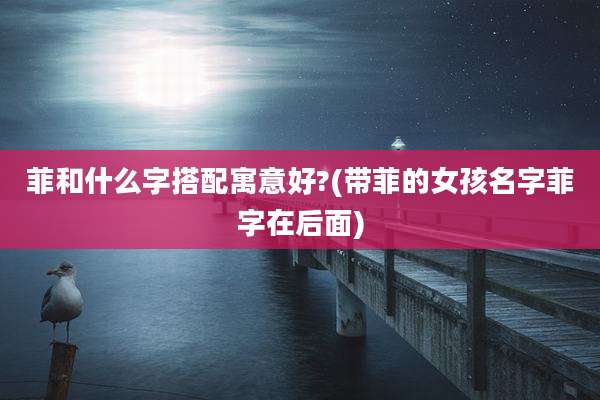 菲和什么字搭配寓意好?(带菲的女孩名字菲字在后面)
