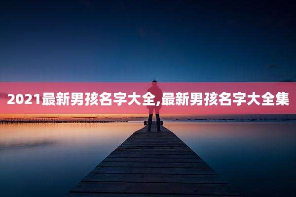 2021最新男孩名字大全,最新男孩名字大全集
