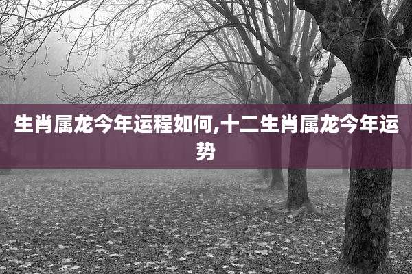 生肖属龙今年运程如何,十二生肖属龙今年运势