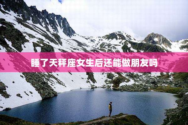睡了天秤座女生后还能做朋友吗