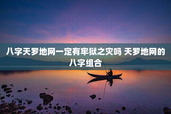 八字天罗地网一定有牢狱之灾吗 天罗地网的八字组合