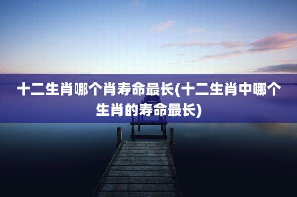 十二生肖哪个肖寿命最长(十二生肖中哪个生肖的寿命最长)
