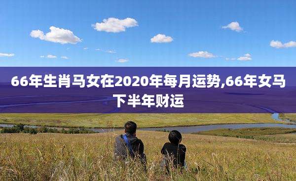 66年生肖马女在2020年每月运势,66年女马下半年财运