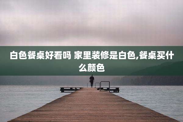 白色餐桌好看吗 家里装修是白色,餐桌买什么颜色