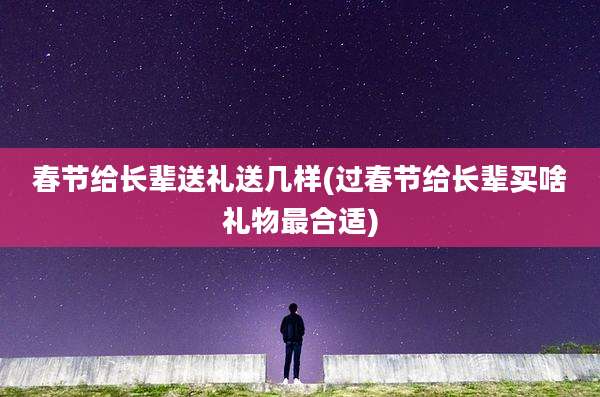 春节给长辈送礼送几样(过春节给长辈买啥礼物最合适)