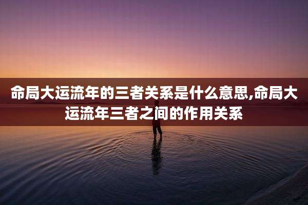 命局大运流年的三者关系是什么意思,命局大运流年三者之间的作用关系