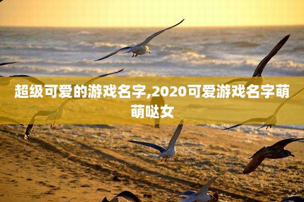 超级可爱的游戏名字,2020可爱游戏名字萌萌哒女