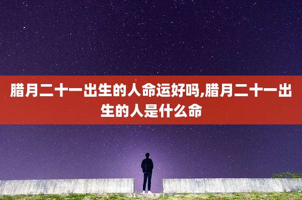 腊月二十一出生的人命运好吗,腊月二十一出生的人是什么命
