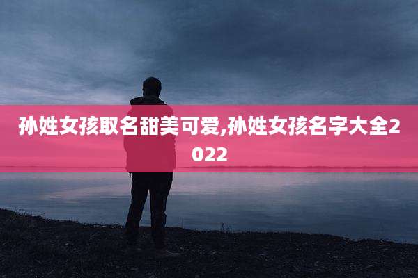 孙姓女孩取名甜美可爱,孙姓女孩名字大全2022