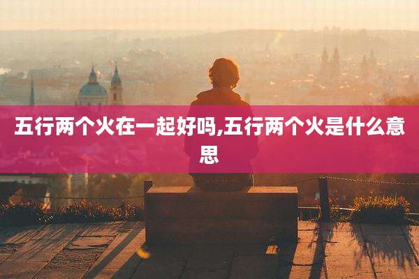 五行两个火在一起好吗,五行两个火是什么意思