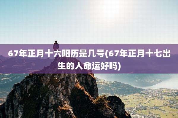 67年正月十六阳历是几号(67年正月十七出生的人命运好吗)