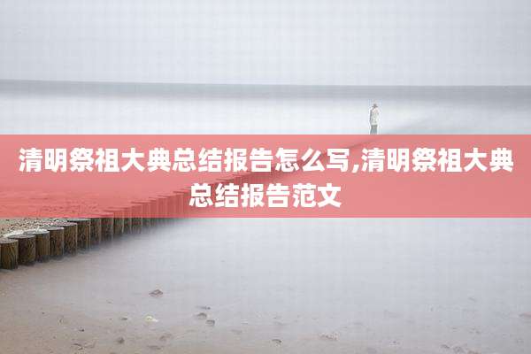 清明祭祖大典总结报告怎么写,清明祭祖大典总结报告范文