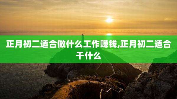 正月初二适合做什么工作赚钱,正月初二适合干什么