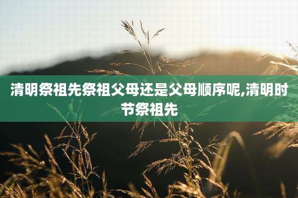 清明祭祖先祭祖父母还是父母顺序呢,清明时节祭祖先