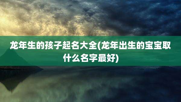 龙年生的孩子起名大全(龙年出生的宝宝取什么名字最好)