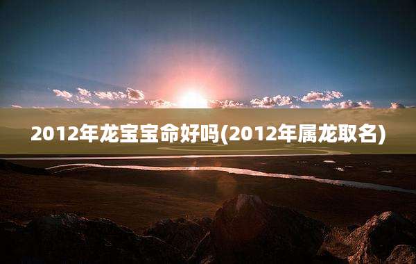 2012年龙宝宝命好吗(2012年属龙取名)